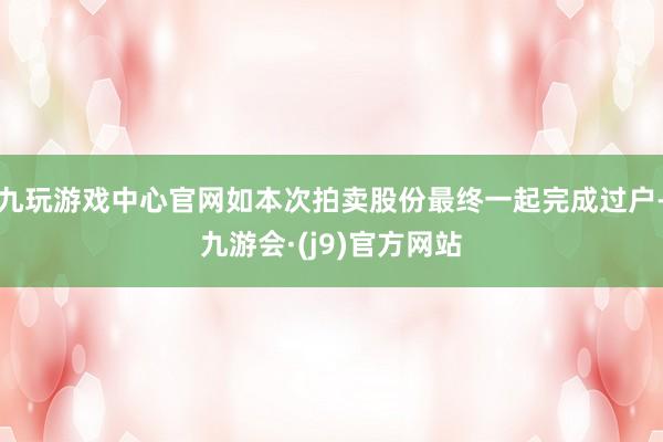 九玩游戏中心官网如本次拍卖股份最终一起完成过户-九游会·(j9)官方网站