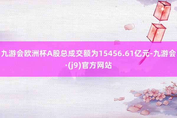 九游会欧洲杯A股总成交额为15456.61亿元-九游会·(j9)官方网站