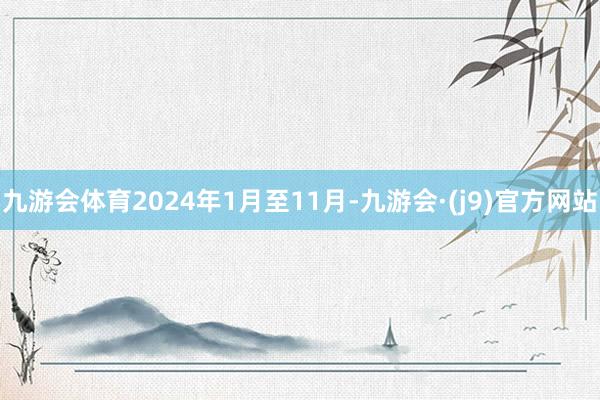 九游会体育2024年1月至11月-九游会·(j9)官方网站