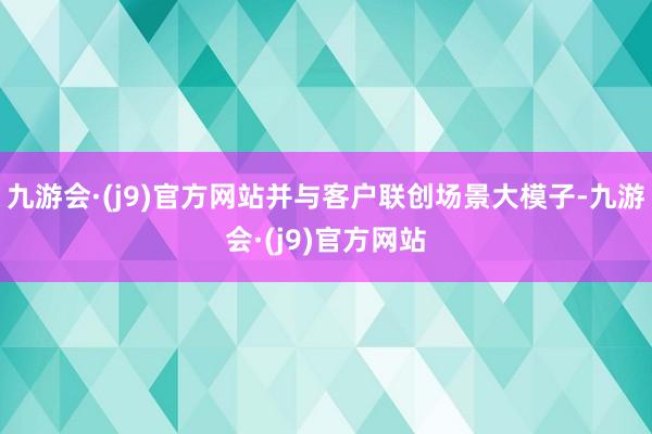 九游会·(j9)官方网站并与客户联创场景大模子-九游会·(j9)官方网站