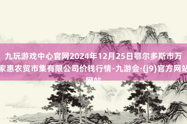 九玩游戏中心官网2024年12月25日鄂尔多斯市万家惠农贸市集有限公司价钱行情-九游会·(j9)官方网站