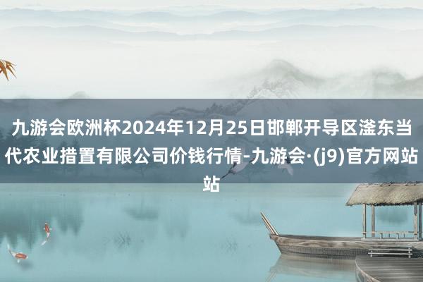 九游会欧洲杯2024年12月25日邯郸开导区滏东当代农业措置有限公司价钱行情-九游会·(j9)官方网站