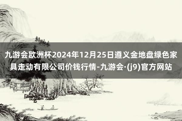 九游会欧洲杯2024年12月25日遵义金地盘绿色家具走动有限公司价钱行情-九游会·(j9)官方网站