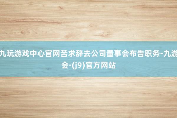 九玩游戏中心官网苦求辞去公司董事会布告职务-九游会·(j9)官方网站