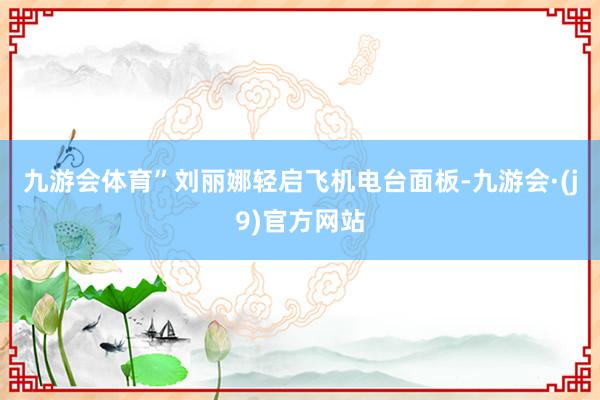 九游会体育”刘丽娜轻启飞机电台面板-九游会·(j9)官方网站