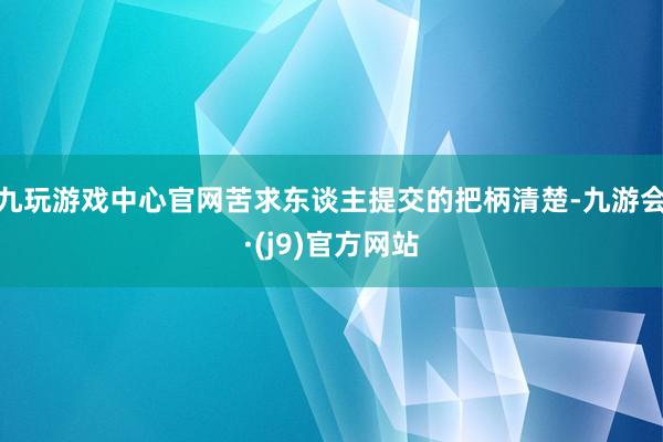 九玩游戏中心官网苦求东谈主提交的把柄清楚-九游会·(j9)官方网站