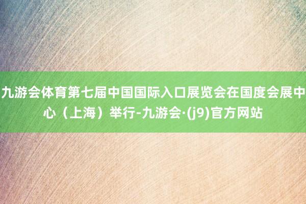 九游会体育第七届中国国际入口展览会在国度会展中心（上海）举行-九游会·(j9)官方网站