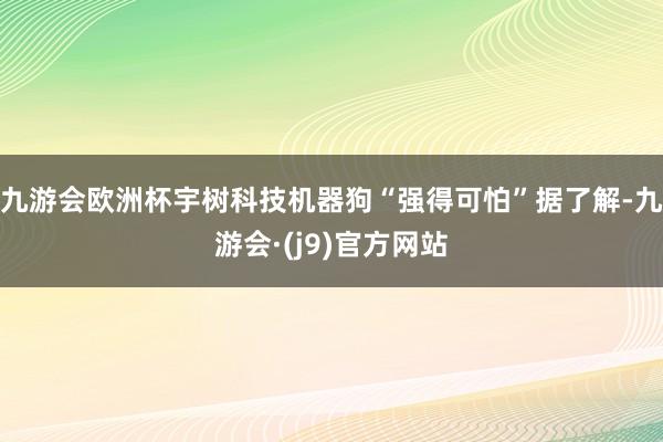 九游会欧洲杯宇树科技机器狗“强得可怕”据了解-九游会·(j9)官方网站