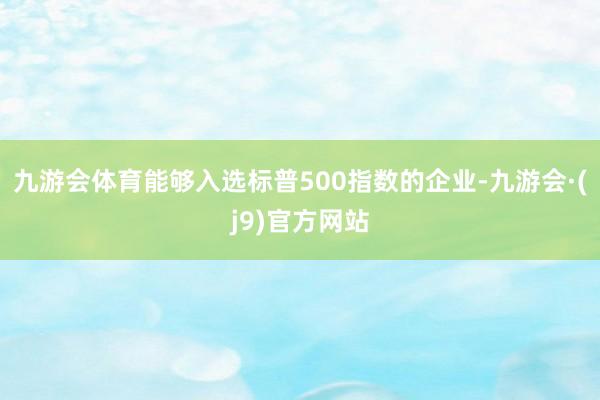 九游会体育能够入选标普500指数的企业-九游会·(j9)官方网站