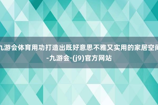 九游会体育用功打造出既好意思不雅又实用的家居空间-九游会·(j9)官方网站