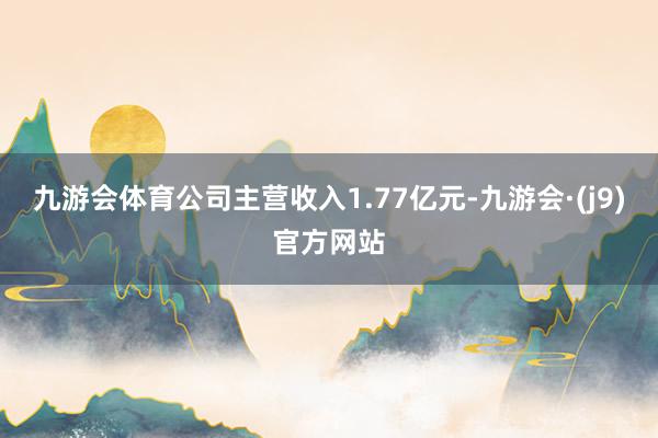 九游会体育公司主营收入1.77亿元-九游会·(j9)官方网站