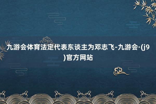 九游会体育法定代表东谈主为邓志飞-九游会·(j9)官方网站