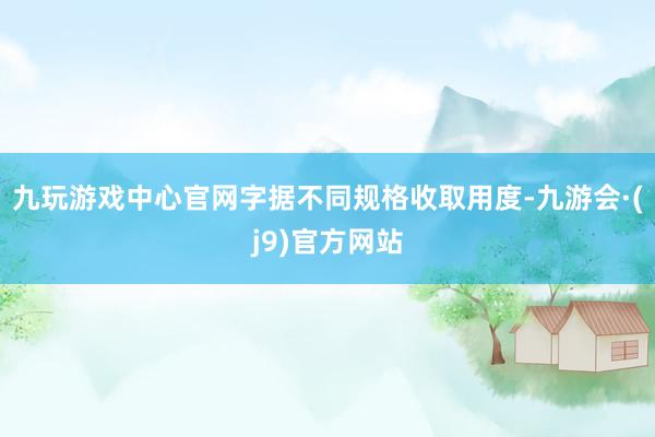 九玩游戏中心官网字据不同规格收取用度-九游会·(j9)官方网站