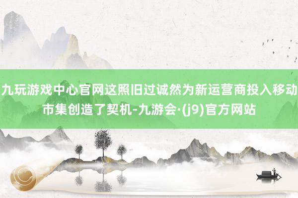 九玩游戏中心官网这照旧过诚然为新运营商投入移动市集创造了契机-九游会·(j9)官方网站