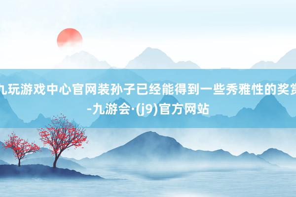 九玩游戏中心官网装孙子已经能得到一些秀雅性的奖赏-九游会·(j9)官方网站