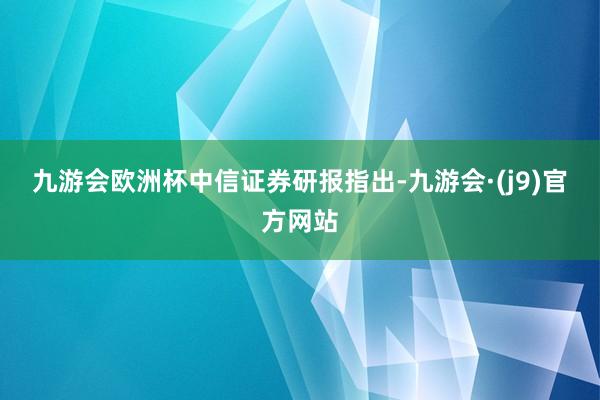 九游会欧洲杯　　中信证券研报指出-九游会·(j9)官方网站