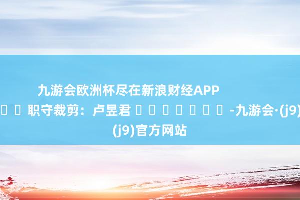 九游会欧洲杯尽在新浪财经APP            						职守裁剪：卢昱君 							-九游会·(j9)官方网站