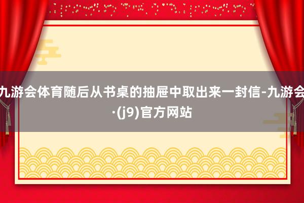 九游会体育随后从书桌的抽屉中取出来一封信-九游会·(j9)官方网站