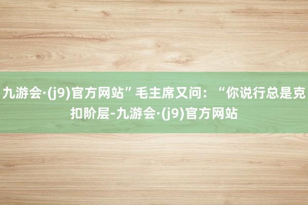 九游会·(j9)官方网站”毛主席又问：“你说行总是克扣阶层-九游会·(j9)官方网站