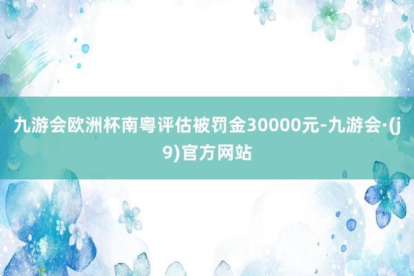 九游会欧洲杯南粤评估被罚金30000元-九游会·(j9)官方网站