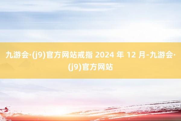 九游会·(j9)官方网站戒指 2024 年 12 月-九游会·(j9)官方网站