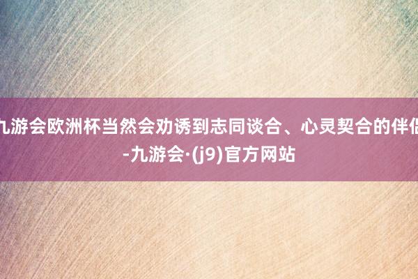 九游会欧洲杯当然会劝诱到志同谈合、心灵契合的伴侣-九游会·(j9)官方网站