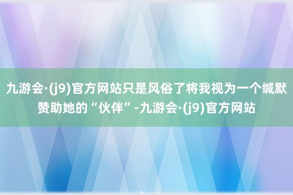 九游会·(j9)官方网站只是风俗了将我视为一个缄默赞助她的“伙伴”-九游会·(j9)官方网站