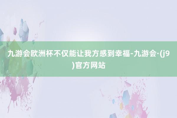 九游会欧洲杯不仅能让我方感到幸福-九游会·(j9)官方网站