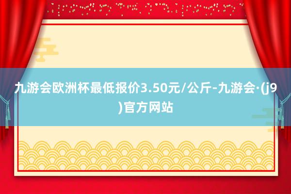 九游会欧洲杯最低报价3.50元/公斤-九游会·(j9)官方网站