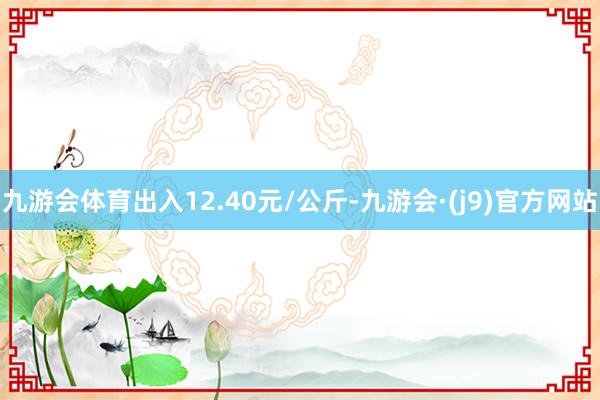 九游会体育出入12.40元/公斤-九游会·(j9)官方网站