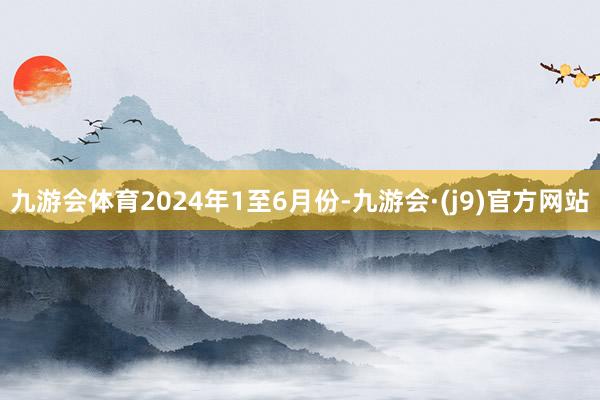 九游会体育　　2024年1至6月份-九游会·(j9)官方网站