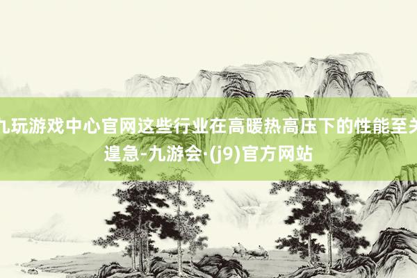 九玩游戏中心官网这些行业在高暖热高压下的性能至关遑急-九游会·(j9)官方网站