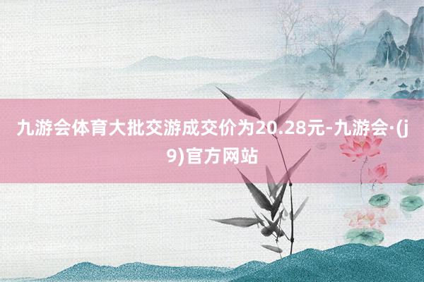 九游会体育大批交游成交价为20.28元-九游会·(j9)官方网站