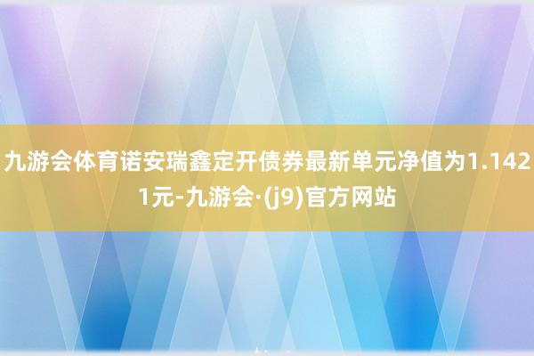 九游会体育诺安瑞鑫定开债券最新单元净值为1.1421元-九游会·(j9)官方网站