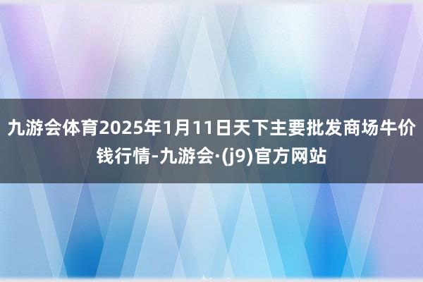 九游会体育2025年1月11日天下主要批发商场牛价钱行情-九游会·(j9)官方网站