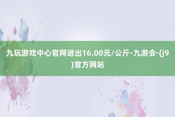 九玩游戏中心官网进出16.00元/公斤-九游会·(j9)官方网站