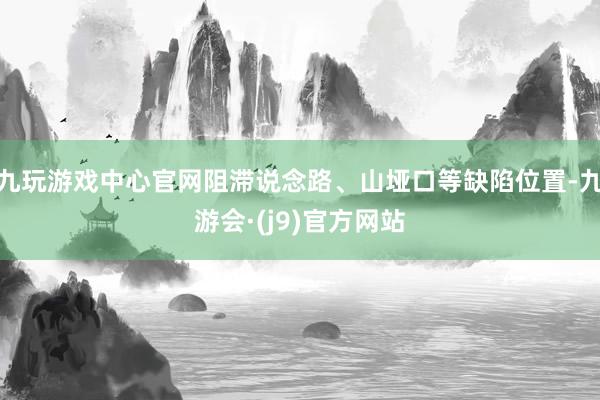 九玩游戏中心官网阻滞说念路、山垭口等缺陷位置-九游会·(j9)官方网站