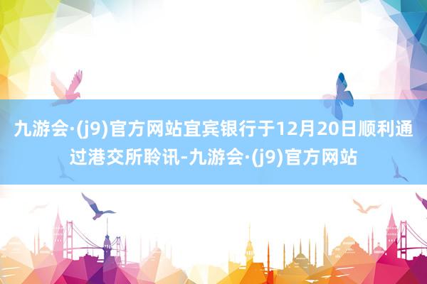 九游会·(j9)官方网站宜宾银行于12月20日顺利通过港交所聆讯-九游会·(j9)官方网站