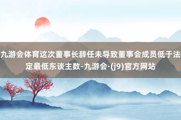 九游会体育这次董事长辞任未导致董事会成员低于法定最低东谈主数-九游会·(j9)官方网站