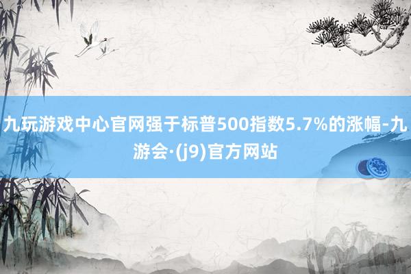 九玩游戏中心官网强于标普500指数5.7%的涨幅-九游会·(j9)官方网站