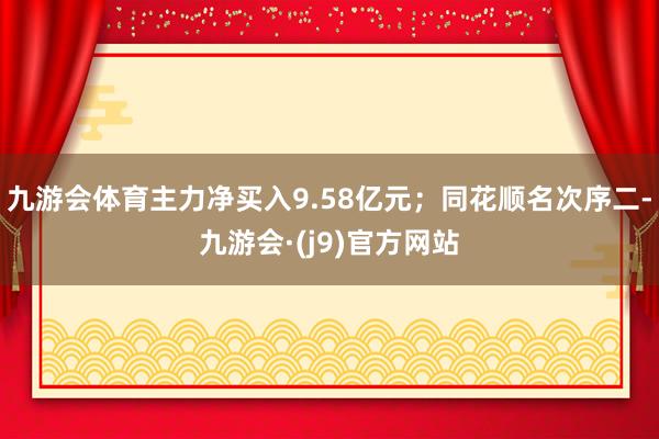 九游会体育主力净买入9.58亿元；同花顺名次序二-九游会·(j9)官方网站