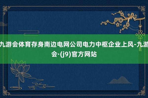 九游会体育存身南边电网公司电力中枢企业上风-九游会·(j9)官方网站