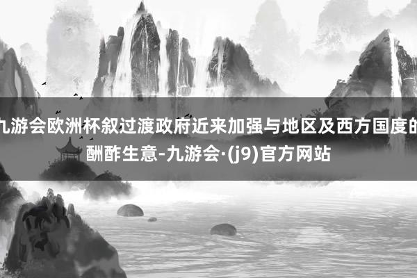 九游会欧洲杯叙过渡政府近来加强与地区及西方国度的酬酢生意-九游会·(j9)官方网站