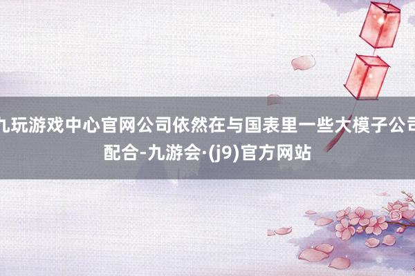 九玩游戏中心官网公司依然在与国表里一些大模子公司配合-九游会·(j9)官方网站