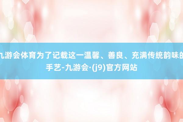 九游会体育为了记载这一温馨、善良、充满传统韵味的手艺-九游会·(j9)官方网站