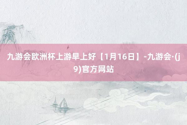 九游会欧洲杯上游早上好【1月16日】-九游会·(j9)官方网站