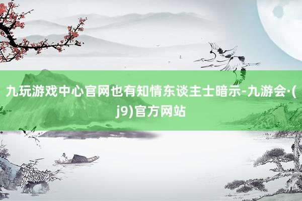 九玩游戏中心官网也有知情东谈主士暗示-九游会·(j9)官方网站