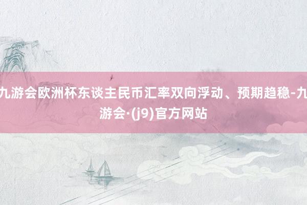 九游会欧洲杯东谈主民币汇率双向浮动、预期趋稳-九游会·(j9)官方网站