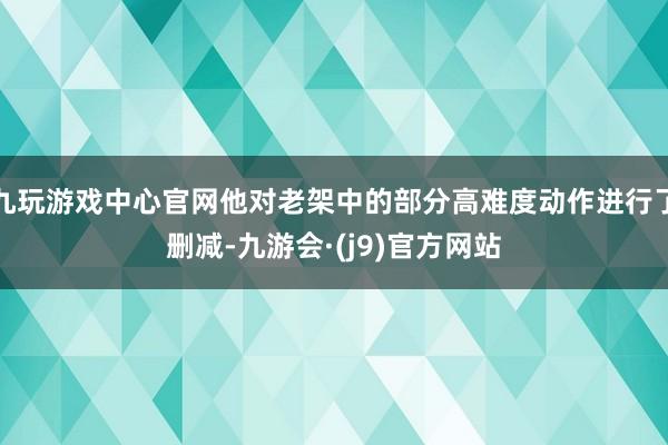 九玩游戏中心官网他对老架中的部分高难度动作进行了删减-九游会·(j9)官方网站