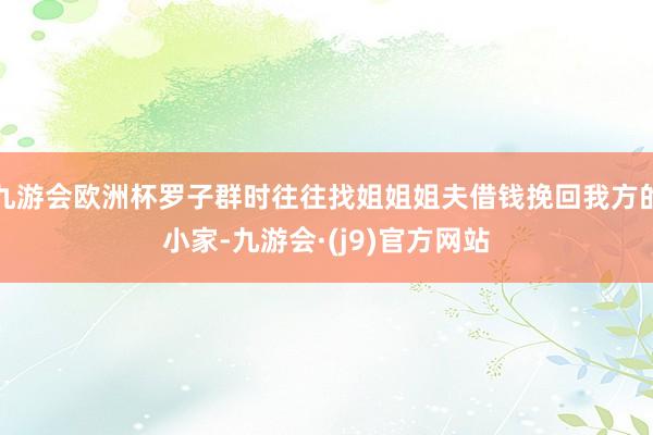 九游会欧洲杯罗子群时往往找姐姐姐夫借钱挽回我方的小家-九游会·(j9)官方网站